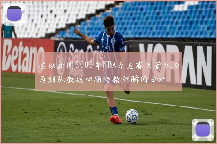 运动新闻2002年NBA季后赛火箭队与马刺队激战回顾与精彩瞬间分析