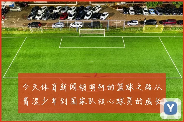 今天体育新闻胡明轩的篮球之路从青涩少年到国家队核心球员的成长历程